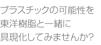 東洋樹脂と一緒に可能性を具現化して見ませんか？